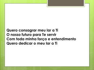 Quero consagrar meu lar a Ti
O nosso futuro para Te servir
Com toda minha força e entendimento
Quero dedicar o meu lar a Ti

 