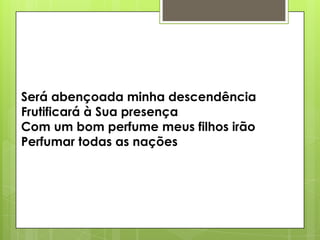 Será abençoada minha descendência
Frutificará à Sua presença
Com um bom perfume meus filhos irão
Perfumar todas as nações

 