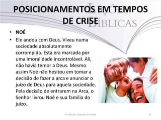 POSICIONAMENTOS EM TEMPOS
DE CRISE
• NOÉ
• Ele andou com Deus. Viveu numa
sociedade absolutamente
corrompida. Esta era marcada por
uma imoralidade incontrolável. Ali,
não havia temor a Deus. Mesmo
assim Noé não hesitou em tomar a
decisão de fazer a arca e anunciar o
juízo de Deus para aquela sociedade.
Pela decisão de entrarem na Arca, o
Senhor livrou Noé e sua família do
juízo..
Pr. Moisés Sampaio de Paula 10
 