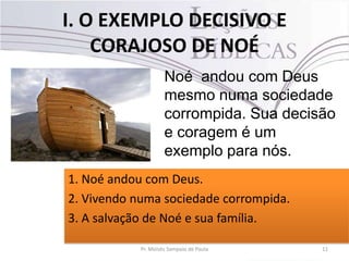 I. O EXEMPLO DECISIVO E
CORAJOSO DE NOÉ
11Pr. Moisés Sampaio de Paula
Noé andou com Deus
mesmo numa sociedade
corrompida. Sua decisão
e coragem é um
exemplo para nós.
1. Noé andou com Deus.
2. Vivendo numa sociedade corrompida.
3. A salvação de Noé e sua família.
 