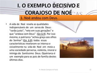 • A vida de Noé revela as qualidades
indispensáveis de um servo de Deus:
"varão justo", "reto em suas gerações" e
que "andava com Deus" (Gn 6.9). Por isso
mesmo, o patriarca "achou graça aos olhos
do Senhor" (Gn 6.8). todas essas
características revelaram-se intensa e
visivelmente na vida de Noé em meio a
uma sociedade perversa, violenta, imoral e
inimiga do Santíssimo Deus. Opatriarca é
um exemplo para os pais de família destes
últimos dias.
12Pr. Moisés Sampaio de Paula
1. Noé andou com Deus.
I. O EXEMPLO DECISIVO E
CORAJOSO DE NOÉ
 
