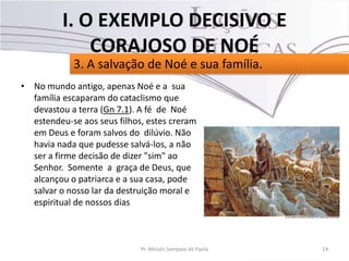 • No mundo antigo, apenas Noé e a sua
família escaparam do cataclismo que
devastou a terra (Gn 7.1). A fé de Noé
estendeu-se aos seus filhos, estes creram
em Deus e foram salvos do dilúvio. Não
havia nada que pudesse salvá-los, a não
ser a firme decisão de dizer "sim" ao
Senhor. Somente a graça de Deus, que
alcançou o patriarca e a sua casa, pode
salvar o nosso lar da destruição moral e
espiritual de nossos dias
14Pr. Moisés Sampaio de Paula
3. A salvação de Noé e sua família.
I. O EXEMPLO DECISIVO E
CORAJOSO DE NOÉ
 