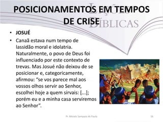 POSICIONAMENTOS EM TEMPOS
DE CRISE
• JOSUÉ
• Canaã estava num tempo de
lassidão moral e idolatria.
Naturalmente, o povo de Deus foi
influenciado por este contexto de
trevas. Mas Josué não deixou de se
posicionar e, categoricamente,
afirmou: “se vos parece mal aos
vossos olhos servir ao Senhor,
escolhei hoje a quem sirvais: [...];
porém eu e a minha casa serviremos
ao Senhor”.
Pr. Moisés Sampaio de Paula 16
 