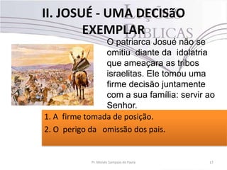 II. JOSUÉ - UMA DECISãO
EXEMPLAR
17Pr. Moisés Sampaio de Paula
O patriarca Josué não se
omitiu diante da idolatria
que ameaçara as tribos
israelitas. Ele tomou uma
firme decisão juntamente
com a sua família: servir ao
Senhor.
1. A firme tomada de posição.
2. O perigo da omissão dos pais.
 