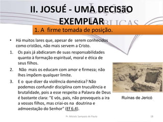 • Há muitos lares que, apesar de serem conhecidos
como cristãos, não mais servem a Cristo.
1. Os pais já abdicaram de suas responsabilidades
quanto à formação espiritual, moral e ética de
seus filhos.
2. Não mais os educam com amor e firmeza; não
lhes impõem qualquer limite.
3. E o que dizer da violência doméstica? Não
podemos confundir disciplina com truculência e
brutalidade, pois a esse respeito a Palavra de Deus
é bastante clara: "E vós, pais, não provoqueis a ira
a vossos filhos, mas criai-os na doutrina e
admoestação do Senhor" (Ef 6.4).
18Pr. Moisés Sampaio de Paula
1. A firme tomada de posição.
II. JOSUÉ - UMA DECISãO
EXEMPLAR
Ruínas de Jericó
 