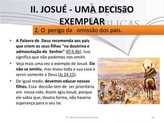 • A Palavra de Deus recomenda aos pais
que criem os seus filhos "na doutrina e
admoestação do Senhor" (Ef 6.4b). Isso
significa que não podemos nos omitir.
• Veja mais uma vez o exemplo de Josué. Ele
não se omitiu, mas levou toda a sua casa a
servir somente a Deus (Js 24.15).
• De igual modo, devemos educar nossos
filhos. Essa decisão tem de ser prioritária
em nossa vida. Assim agiu Josué, porque
ele sabia que, doutra forma, não haveria
esperança para o seu lar.
19Pr. Moisés Sampaio de Paula
2. O perigo da omissão dos pais.
II. JOSUÉ - UMA DECISãO
EXEMPLAR
 
