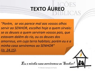 TEXTO ÁUREO
2Pr. Moisés Sampaio de Paula
"Porém, se vos parece mal aos vossos olhos
servir ao SENHOR, escolhei hoje a quem sirvais:
se os deuses a quem serviram vossos pais, que
estavam dalém do rio, ou os deuses dos
amorreus, em cuja terra habitais; porém eu e a
minha casa serviremos ao SENHOR"
(Js 24.15).
 