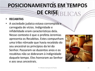 POSICIONAMENTOS EM TEMPOS
DE CRISE
• RECABITAS
• A sociedade judaica estava corrompida e
carregada de vícios. Indignidade e
infidelidade eram características dela.
Nesse contexto é que o profeta Jeremias
apresenta os Recabitas. Estes compunham
uma tribo nômade que havia recebido do
seu ancestral os princípios da lei do
Senhor. Passaram-se duzentos anos e os
recabitas não se dobraram à indignidade
daquele tempo. Eles honraram ao Senhor
e aos seus ancestrais.
Pr. Moisés Sampaio de Paula 21
 