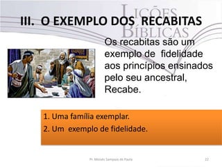 III. O EXEMPLO DOS RECABITAS
22Pr. Moisés Sampaio de Paula
Os recabitas são um
exemplo de fidelidade
aos princípios ensinados
pelo seu ancestral,
Recabe.
1. Uma família exemplar.
2. Um exemplo de fidelidade.
 