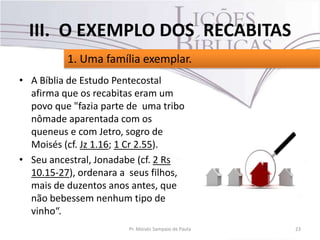 • A Bíblia de Estudo Pentecostal
afirma que os recabitas eram um
povo que "fazia parte de uma tribo
nômade aparentada com os
queneus e com Jetro, sogro de
Moisés (cf. Jz 1.16; 1 Cr 2.55).
• Seu ancestral, Jonadabe (cf. 2 Rs
10.15-27), ordenara a seus filhos,
mais de duzentos anos antes, que
não bebessem nenhum tipo de
vinho“.
23Pr. Moisés Sampaio de Paula
1. Uma família exemplar.
III. O EXEMPLO DOS RECABITAS
 