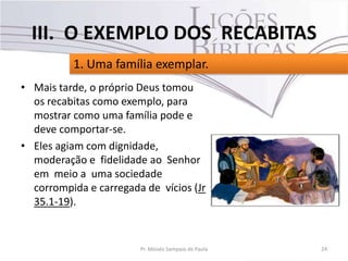 • Mais tarde, o próprio Deus tomou
os recabitas como exemplo, para
mostrar como uma família pode e
deve comportar-se.
• Eles agiam com dignidade,
moderação e fidelidade ao Senhor
em meio a uma sociedade
corrompida e carregada de vícios (Jr
35.1-19).
24Pr. Moisés Sampaio de Paula
1. Uma família exemplar.
III. O EXEMPLO DOS RECABITAS
 