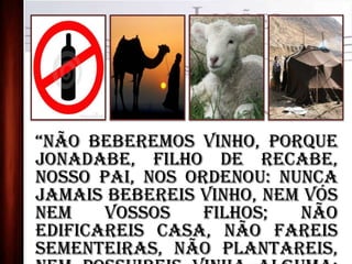 “Não beberemos vinho, porque
Jonadabe, filho de Recabe,
nosso pai, nos ordenou: Nunca
jamais bebereis vinho, nem vós
nem vossos filhos; não
edificareis casa, não fareis
sementeiras, não plantareis,
 