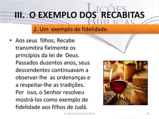 • Aos seus filhos, Recabe
transmitira fielmente os
princípios da lei de Deus.
Passados duzentos anos, seus
descendentes continuavam a
observar-lhe as ordenanças e
a respeitar-lhe as tradições.
Por isso, o Senhor resolveu
mostrá-los como exemplo de
fidelidade aos filhos de Judá.
26Pr. Moisés Sampaio de Paula
2. Um exemplo de fidelidade.
III. O EXEMPLO DOS RECABITAS
 