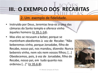 • Instruído por Deus, Jeremias leva-os a uma das
câmaras do Santo templo e oferece vinho
àqueles homens (Jr 35.1-14).
• Mas eles se recusam a beber, porque se
mantinham obedientes à voz de Recabe: "Não
beberemos vinho, porque Jonadabe, filho de
Recabe, nosso pai, nos mandou, dizendo: Nunca
bebereis vinho, nem vós nem vossos filhos; [...]
Obedecemos, pois, à voz de Jonadabe, filho de
Recabe, nosso pai, em tudo quanto nos
ordenou [...]" (Jr 35.6,8).
27Pr. Moisés Sampaio de Paula
2. Um exemplo de fidelidade.
III. O EXEMPLO DOS RECABITAS
 