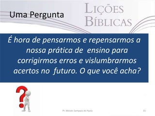 Uma Pergunta
É hora de pensarmos e repensarmos a
nossa prática de ensino para
corrigirmos erros e vislumbrarmos
acertos no futuro. O que você acha?
Pr. Moisés Sampaio de Paula 31
 
