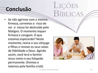 Conclusão
• Se não agirmos com a mesma
firmeza, corremos o risco de
ver o nosso lar destruído pelo
Maligno. O momento requer
firmeza e coragem. O que
estamos esperando? Neste
momento, reúna o seu cônjuge
e filhos e renove os seus votos
de fidelidade a Deus. Agindo
assim, você terá o Senhor
Jesus como o seu hóspede
permanente. Oremos e
lutemos pela família cristã.
Pr. Moisés Sampaio de Paula 32
 