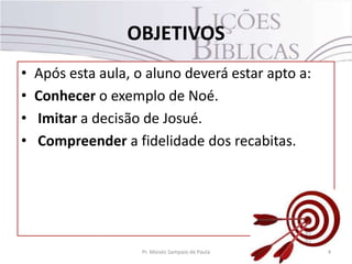 OBJETIVOS
• Após esta aula, o aluno deverá estar apto a:
• Conhecer o exemplo de Noé.
• Imitar a decisão de Josué.
• Compreender a fidelidade dos recabitas.
4Pr. Moisés Sampaio de Paula
 