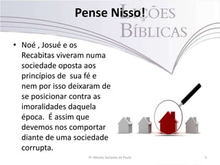 Pense Nisso!
• Noé , Josué e os
Recabitas viveram numa
sociedade oposta aos
princípios de sua fé e
nem por isso deixaram de
se posicionar contra as
imoralidades daquela
época. É assim que
devemos nos comportar
diante de uma sociedade
corrupta.
Pr. Moisés Sampaio de Paula 5
 