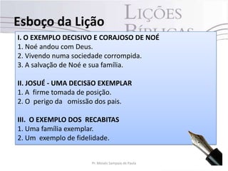 I. O EXEMPLO DECISIVO E CORAJOSO DE NOÉ
1. Noé andou com Deus.
2. Vivendo numa sociedade corrompida.
3. A salvação de Noé e sua família.
II. JOSUÉ - UMA DECISãO EXEMPLAR
1. A firme tomada de posição.
2. O perigo da omissão dos pais.
III. O EXEMPLO DOS RECABITAS
1. Uma família exemplar.
2. Um exemplo de fidelidade.
Esboço da Lição
7Pr. Moisés Sampaio de Paula
 