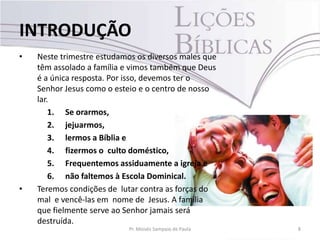 • Neste trimestre estudamos os diversos males que
têm assolado a família e vimos também que Deus
é a única resposta. Por isso, devemos ter o
Senhor Jesus como o esteio e o centro de nosso
lar.
1. Se orarmos,
2. jejuarmos,
3. lermos a Bíblia e
4. fizermos o culto doméstico,
5. Frequentemos assiduamente a igreja e
6. não faltemos à Escola Dominical.
• Teremos condições de lutar contra as forças do
mal e vencê-las em nome de Jesus. A família
que fielmente serve ao Senhor jamais será
destruída.
8Pr. Moisés Sampaio de Paula
INTRODUÇÃO
 