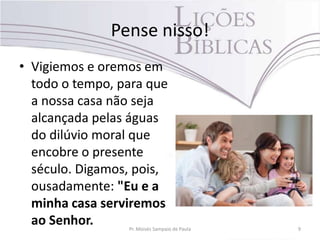 Pense nisso!
• Vigiemos e oremos em
todo o tempo, para que
a nossa casa não seja
alcançada pelas águas
do dilúvio moral que
encobre o presente
século. Digamos, pois,
ousadamente: "Eu e a
minha casa serviremos
ao Senhor. Pr. Moisés Sampaio de Paula 9
 