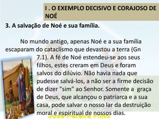 I . O EXEMPLO DECISIVO E CORAJOSO DE
NOÉ
3. A salvação de Noé e sua família.
No mundo antigo, apenas Noé e a sua família
escaparam do cataclismo que devastou a terra (Gn
7.1). A fé de Noé estendeu-se aos seus
filhos, estes creram em Deus e foram
salvos do dilúvio. Não havia nada que
pudesse salvá-los, a não ser a firme decisão
de dizer "sim" ao Senhor. Somente a graça
de Deus, que alcançou o patriarca e a sua
casa, pode salvar o nosso lar da destruição
moral e espiritual de nossos dias.
 
