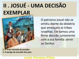II . JOSUÉ - UMA DECISÃO
EXEMPLAR
O patriarca Josué não se
omitiu diante da idolatria
que ameaçara as tribos
israelitas. Ele tomou uma
firme decisão juntamente
com a sua família: servir
ao Senhor.
1. A firme tomada de posição.
2. O perigo da omissão dos pais.
 