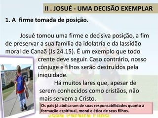 II . JOSUÉ - UMA DECISÃO EXEMPLAR
1. A firme tomada de posição.
Josué tomou uma firme e decisiva posição, a fim
de preservar a sua família da idolatria e da lassidão
moral de Canaã (Js 24.15). É um exemplo que todo
crente deve seguir. Caso contrário, nosso
cônjuge e filhos serão destruídos pela
iniqüidade.
Há muitos lares que, apesar de
serem conhecidos como cristãos, não
mais servem a Cristo.
Os pais já abdicaram de suas responsabilidades quanto à
formação espiritual, moral e ética de seus filhos.
 