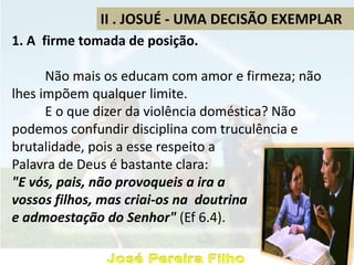 II . JOSUÉ - UMA DECISÃO EXEMPLAR
1. A firme tomada de posição.
Não mais os educam com amor e firmeza; não
lhes impõem qualquer limite.
E o que dizer da violência doméstica? Não
podemos confundir disciplina com truculência e
brutalidade, pois a esse respeito a
Palavra de Deus é bastante clara:
"E vós, pais, não provoqueis a ira a
vossos filhos, mas criai-os na doutrina
e admoestação do Senhor" (Ef 6.4).
 
