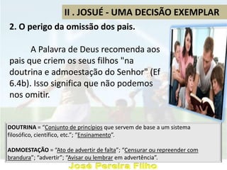 II . JOSUÉ - UMA DECISÃO EXEMPLAR
2. O perigo da omissão dos pais.
A Palavra de Deus recomenda aos
pais que criem os seus filhos "na
doutrina e admoestação do Senhor" (Ef
6.4b). Isso significa que não podemos
nos omitir.
DOUTRINA = “Conjunto de princípios que servem de base a um sistema
filosófico, científico, etc.”; “Ensinamento”.
ADMOESTAÇÃO = “Ato de advertir de falta”; “Censurar ou repreender com
brandura”; “advertir”; “Avisar ou lembrar em advertência”.
 
