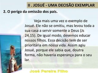 II . JOSUÉ - UMA DECISÃO EXEMPLAR
2. O perigo da omissão dos pais.
Veja mais uma vez o exemplo de
Josué. Ele não se omitiu, mas levou toda a
sua casa a servir somente a Deus (Js
24.15). De igual modo, devemos educar
nossos filhos. Essa decisão tem de ser
prioritária em nossa vida. Assim agiu
Josué, porque ele sabia que, doutra
forma, não haveria esperança para o seu
lar.
 