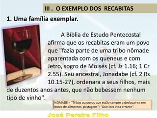 III . O EXEMPLO DOS RECABITAS
1. Uma família exemplar.
A Bíblia de Estudo Pentecostal
afirma que os recabitas eram um povo
que "fazia parte de uma tribo nômade
aparentada com os queneus e com
Jetro, sogro de Moisés (cf. Jz 1.16; 1 Cr
2.55). Seu ancestral, Jonadabe (cf. 2 Rs
10.15-27), ordenara a seus filhos, mais
de duzentos anos antes, que não bebessem nenhum
tipo de vinho".
NÔMADE = “Tribos ou povos que estão sempre a deslocar-se em
busca de alimentos, pastagens”; “Que leva vida errante”.
 