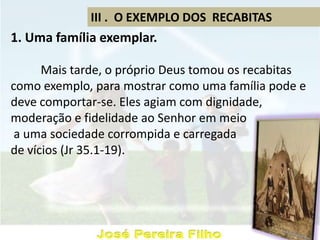 III . O EXEMPLO DOS RECABITAS
1. Uma família exemplar.
Mais tarde, o próprio Deus tomou os recabitas
como exemplo, para mostrar como uma família pode e
deve comportar-se. Eles agiam com dignidade,
moderação e fidelidade ao Senhor em meio
a uma sociedade corrompida e carregada
de vícios (Jr 35.1-19).
 