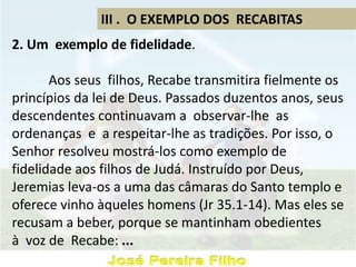 III . O EXEMPLO DOS RECABITAS
2. Um exemplo de fidelidade.
Aos seus filhos, Recabe transmitira fielmente os
princípios da lei de Deus. Passados duzentos anos, seus
descendentes continuavam a observar-lhe as
ordenanças e a respeitar-lhe as tradições. Por isso, o
Senhor resolveu mostrá-los como exemplo de
fidelidade aos filhos de Judá. Instruído por Deus,
Jeremias leva-os a uma das câmaras do Santo templo e
oferece vinho àqueles homens (Jr 35.1-14). Mas eles se
recusam a beber, porque se mantinham obedientes
à voz de Recabe: ...
 