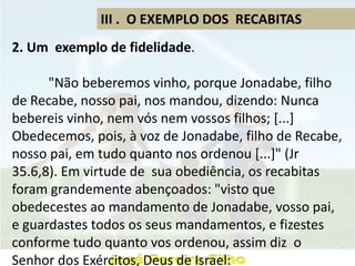 III . O EXEMPLO DOS RECABITAS
2. Um exemplo de fidelidade.
"Não beberemos vinho, porque Jonadabe, filho
de Recabe, nosso pai, nos mandou, dizendo: Nunca
bebereis vinho, nem vós nem vossos filhos; [...]
Obedecemos, pois, à voz de Jonadabe, filho de Recabe,
nosso pai, em tudo quanto nos ordenou [...]" (Jr
35.6,8). Em virtude de sua obediência, os recabitas
foram grandemente abençoados: "visto que
obedecestes ao mandamento de Jonadabe, vosso pai,
e guardastes todos os seus mandamentos, e fizestes
conforme tudo quanto vos ordenou, assim diz o
Senhor dos Exércitos, Deus de Israel:
 