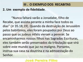 III . O EXEMPLO DOS RECABITAS
2. Um exemplo de fidelidade.
“Nunca faltará varão a Jonadabe, filho de
Recabe, que assista perante a minha face todos os
dias” (Jr 35.18,19). Quando da destruição de Jerusalém
pelos babilônios, eles foram poupados por Deus ao
passo que os judeus infiéis vieram a perecer. Se
encaminharmos nossos filhos nas Sagradas Escrituras,
eles também serão preservados da tribulação que virá
sobre este mundo que jaz no maligno. Portanto,
instrua sua casa na doutrina e na admoestação do
Senhor.
 