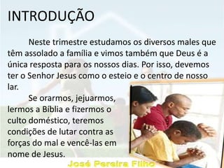 INTRODUÇÃO
Neste trimestre estudamos os diversos males que
têm assolado a família e vimos também que Deus é a
única resposta para os nossos dias. Por isso, devemos
ter o Senhor Jesus como o esteio e o centro de nosso
lar.
Se orarmos, jejuarmos,
lermos a Bíblia e fizermos o
culto doméstico, teremos
condições de lutar contra as
forças do mal e vencê-las em
nome de Jesus.
 