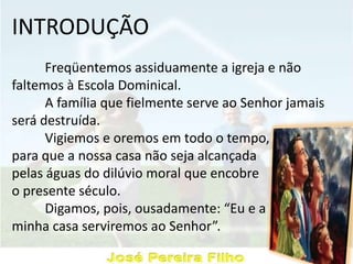 INTRODUÇÃO
Freqüentemos assiduamente a igreja e não
faltemos à Escola Dominical.
A família que fielmente serve ao Senhor jamais
será destruída.
Vigiemos e oremos em todo o tempo,
para que a nossa casa não seja alcançada
pelas águas do dilúvio moral que encobre
o presente século.
Digamos, pois, ousadamente: “Eu e a
minha casa serviremos ao Senhor”.
 