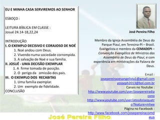 José Pereira Filho
Membro da Igreja Assembléia de Deus do
Parque Piauí, em Teresina-PI – Brasil.
Evangelista e membro da CEMADEPI –
Convenção Evangélica de Ministros das
Assembléia de Deus do Piauí, e com
experiência em ministrações da Palavra de
Deus.
Email :
josepereiraoevangelista1@gmail.com
yosseph2013@bol.com.br
Canais no Youtube :
http://www.youtube.com/user/josepereiradia
cono
http://www.youtube.com/user/atosdoisequatr
o?feature=mhee
Página no Facebook :
http://www.facebook.com/josepereiracomd
eus
EU E MINHA CASA SERVIREMOS AO SENHOR
ESBOÇO :
LEITURA BÍBLICA EM CLASSE :
Josué 24.14-18,22,24
INTRODUÇÃO
I. O EXEMPLO DECISIVO E CORAJOSO DE NOÉ
1. Noé andou com Deus.
2. Vivendo numa sociedade corrompida.
3. A salvação de Noé e sua família.
II. JOSUÉ - UMA DECISÃO EXEMPLAR
1. A firme tomada de posição.
2. O perigo da omissão dos pais.
III. O EXEMPLO DOS RECABITAS
1. Uma família exemplar.
2. Um exemplo de fidelidade.
CONCLUSÃO
 
