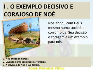 I . O EXEMPLO DECISIVO E
CORAJOSO DE NOÉ
Noé andou com Deus
mesmo numa sociedade
corrompida. Sua decisão
e coragem é um exemplo
para nós.
1. Noé andou com Deus.
2. Vivendo numa sociedade corrompida.
3. A salvação de Noé e sua família.
 