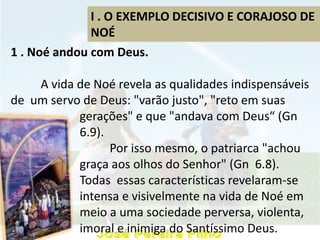 I . O EXEMPLO DECISIVO E CORAJOSO DE
NOÉ
1 . Noé andou com Deus.
A vida de Noé revela as qualidades indispensáveis
de um servo de Deus: "varão justo", "reto em suas
gerações" e que "andava com Deus“ (Gn
6.9).
Por isso mesmo, o patriarca "achou
graça aos olhos do Senhor" (Gn 6.8).
Todas essas características revelaram-se
intensa e visivelmente na vida de Noé em
meio a uma sociedade perversa, violenta,
imoral e inimiga do Santíssimo Deus.
 