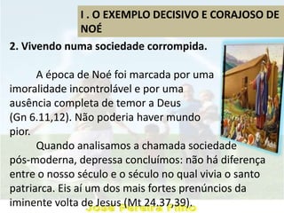 I . O EXEMPLO DECISIVO E CORAJOSO DE
NOÉ
2. Vivendo numa sociedade corrompida.
A época de Noé foi marcada por uma
imoralidade incontrolável e por uma
ausência completa de temor a Deus
(Gn 6.11,12). Não poderia haver mundo
pior.
Quando analisamos a chamada sociedade
pós-moderna, depressa concluímos: não há diferença
entre o nosso século e o século no qual vivia o santo
patriarca. Eis aí um dos mais fortes prenúncios da
iminente volta de Jesus (Mt 24.37,39).
 
