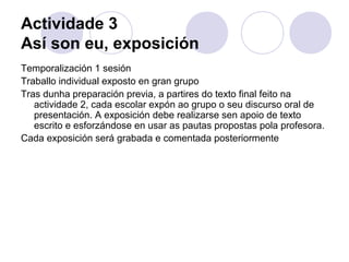 Actividade 3
Así son eu, exposición
Temporalización 1 sesión
Traballo individual exposto en gran grupo
Tras dunha preparación previa, a partires do texto final feito na
actividade 2, cada escolar expón ao grupo o seu discurso oral de
presentación. A exposición debe realizarse sen apoio de texto
escrito e esforzándose en usar as pautas propostas pola profesora.
Cada exposición será grabada e comentada posteriormente
 
