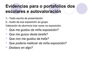 Evidencias para o portafolios dos
escolares e autovaloración
1.- Texto escrito de presentación
2.- Audio da súa exposición ao grupo.
Valoración do alumno/a tras verse na exposición:
 Que me gustou da miña exposición?
 Que me gusou desta tarefa?
 Que non me gustou da trefa?
 Que podería mellorar da miña exposición?
 Destaco en algo?
 