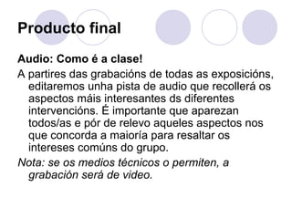 Producto final
Audio: Como é a clase!
A partires das grabacións de todas as exposicións,
editaremos unha pista de audio que recollerá os
aspectos máis interesantes ds diferentes
intervencións. É importante que aparezan
todos/as e pór de relevo aqueles aspectos nos
que concorda a maioría para resaltar os
intereses comúns do grupo.
Nota: se os medios técnicos o permiten, a
grabación será de video.
 