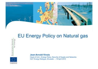 EU Energy Policy on Natural gas


     Jean-Arnold Vinois
     Head of Unit - Energy Policy, Security of Supply and Networks
     OLF Energy Dialogue, Brussels – 14 April 2010
 