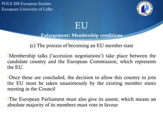 EU
POLS 208 European Studies
European University of Lefke
Enlargement: Membership conditions
(c) The process of becoming an EU member state
Membership talks (‘accession negotiations’) take place between the
candidate country and the European Commission, which represents
the EU.
Once these are concluded, the decision to allow this country to join
the EU must be taken unanimously by the existing member states
meeting in the Council
The European Parliament must also give its assent, which means an
absolute majority of its members must vote in favour
 