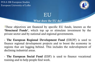 EU
POLS 208 European Studies
European University of Lefke
What does the EU do?
These objectives are financed by specific EU funds, known as the
‘Structural Funds’, which top up or stimulate investment by the
private sector and by national and regional governments.
- The European Regional Development Fund (ERDF) is used to
finance regional development projects and to boost the economy in
regions that are lagging behind. This includes the redevelopment of
declining industrial areas.
- The European Social Fund (ESF) is used to finance vocational
training and to help people find work.
 