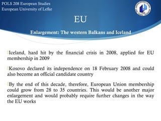 EU
POLS 208 European Studies
European University of Lefke
Enlargement: The western Balkans and Iceland
Iceland, hard hit by the financial crisis in 2008, applied for EU
membership in 2009
Kosovo declared its independence on 18 February 2008 and could
also become an official candidate country
By the end of this decade, therefore, European Union membership
could grow from 28 to 35 countries. This would be another major
enlargement and would probably require further changes in the way
the EU works
 