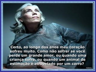 Certo, ao longo dos anos meu coração
sofreu muito. Como não sofrer se você
perde um grande amor, ou quando uma
criança sofre, ou quando um animal de
estimação é atropelado por um carro?
                                    Colacio.j
 
